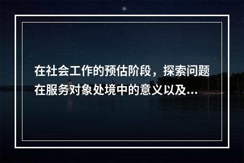 在社会工作的预估阶段，探索问题在服务对象处境中的意义以及他们