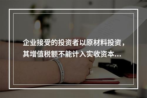 企业接受的投资者以原材料投资，其增值税额不能计入实收资本。（