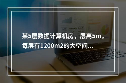 某5层数据计算机房，层高5m，每层有1200m2的大空间计算