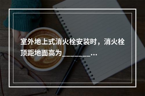 室外地上式消火栓安装时，消火栓顶距地面高为_________