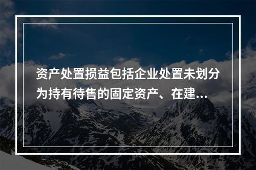 资产处置损益包括企业处置未划分为持有待售的固定资产、在建工程