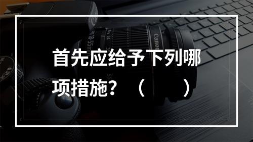 首先应给予下列哪项措施？（　　）