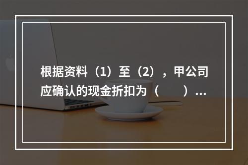 根据资料（1）至（2），甲公司应确认的现金折扣为（　　）元。