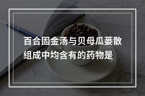 百合固金汤与贝母瓜蒌散组成中均含有的药物是