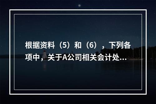 根据资料（5）和（6），下列各项中，关于A公司相关会计处理结