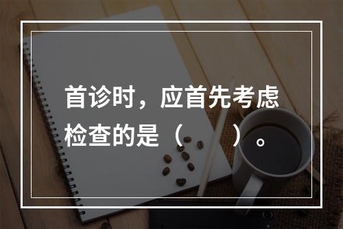 首诊时，应首先考虑检查的是（　　）。