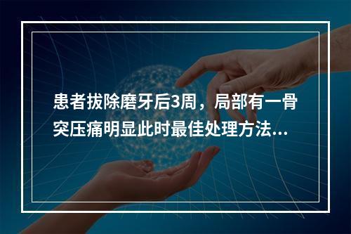 患者拔除磨牙后3周，局部有一骨突压痛明显此时最佳处理方法（　
