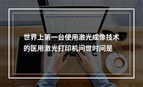 世界上第一台使用激光成像技术的医用激光打印机问世时间是