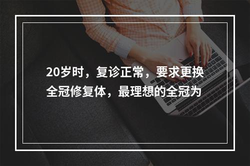 20岁时，复诊正常，要求更换全冠修复体，最理想的全冠为