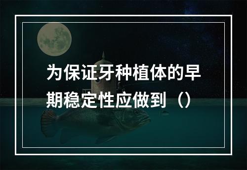 为保证牙种植体的早期稳定性应做到（）