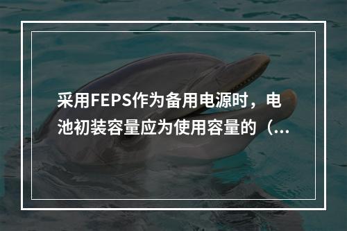 采用FEPS作为备用电源时，电池初装容量应为使用容量的（）倍