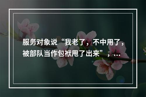 服务对象说“我老了，不中用了，被部队当作包袱甩了出来”，社会