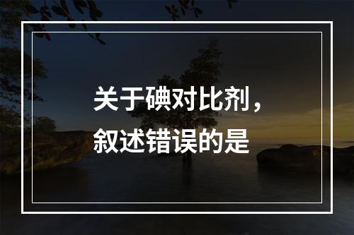 关于碘对比剂，叙述错误的是