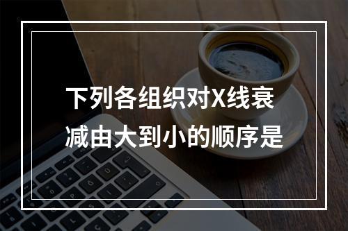 下列各组织对X线衰减由大到小的顺序是