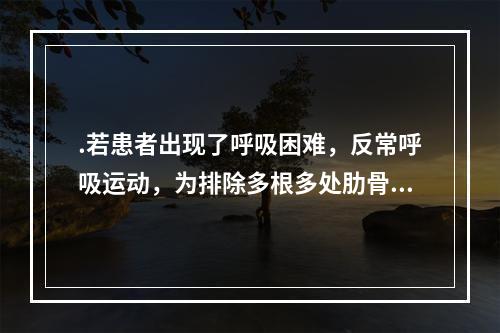 .若患者出现了呼吸困难，反常呼吸运动，为排除多根多处肋骨骨折