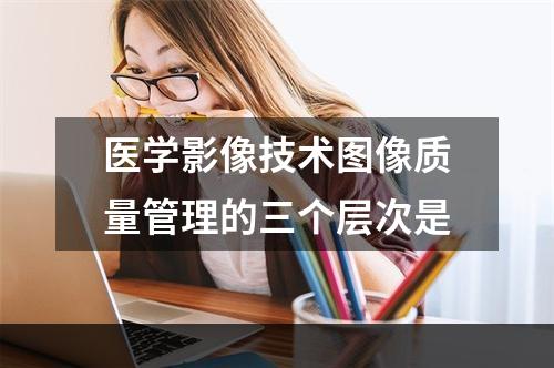 医学影像技术图像质量管理的三个层次是