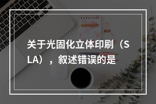 关于光固化立体印刷（SLA），叙述错误的是