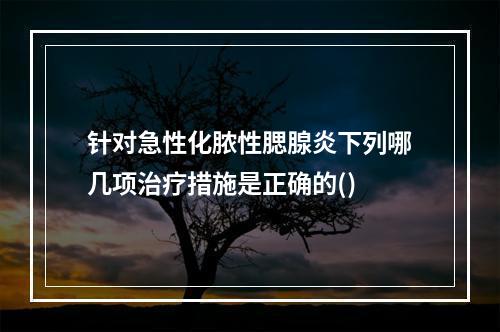 针对急性化脓性腮腺炎下列哪几项治疗措施是正确的()