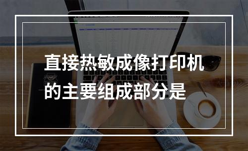 直接热敏成像打印机的主要组成部分是