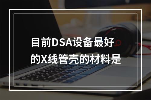 目前DSA设备最好的X线管壳的材料是