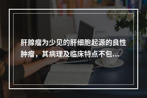 肝腺瘤为少见的肝细胞起源的良性肿瘤，其病理及临床特点不包括