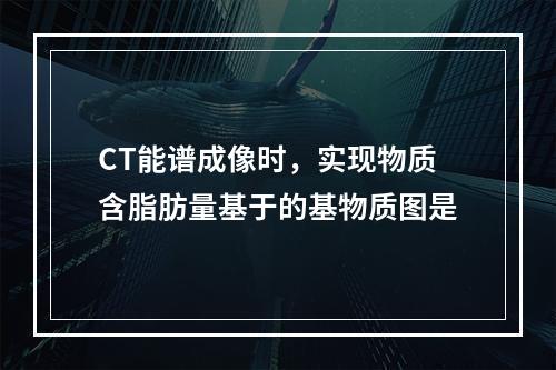 CT能谱成像时，实现物质含脂肪量基于的基物质图是