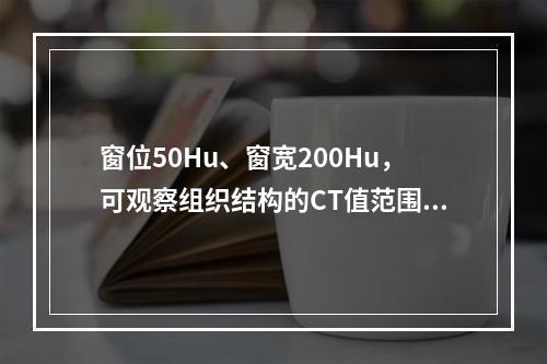 窗位50Hu、窗宽200Hu，可观察组织结构的CT值范围为