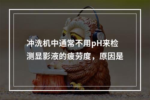 冲洗机中通常不用pH来检测显影液的疲劳度，原因是