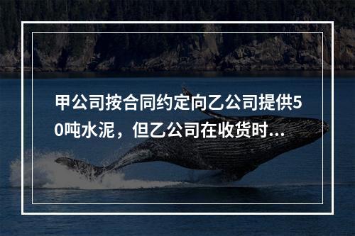 甲公司按合同约定向乙公司提供50吨水泥，但乙公司在收货时发现