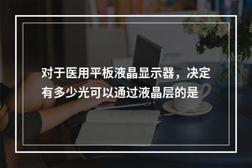 对于医用平板液晶显示器，决定有多少光可以通过液晶层的是