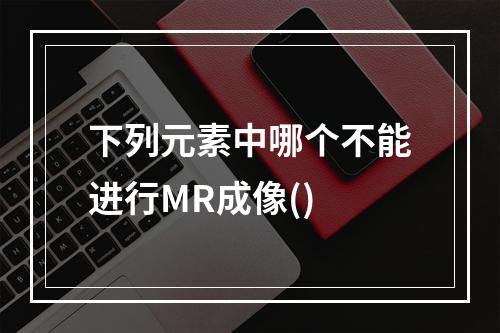 下列元素中哪个不能进行MR成像()