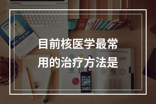 目前核医学最常用的治疗方法是