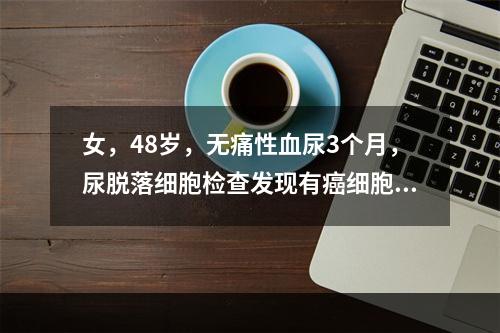 女，48岁，无痛性血尿3个月，尿脱落细胞检查发现有癌细胞，可