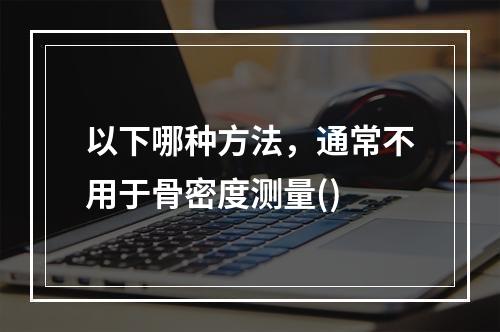 以下哪种方法，通常不用于骨密度测量()