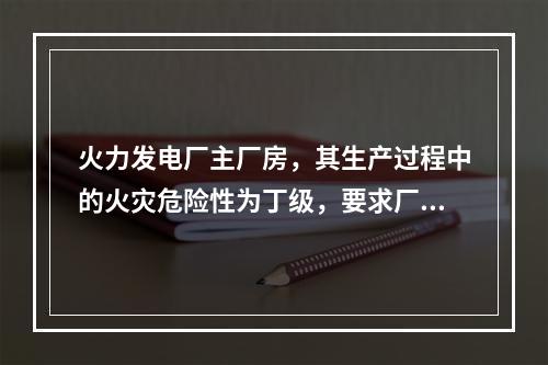 火力发电厂主厂房，其生产过程中的火灾危险性为丁级，要求厂房的