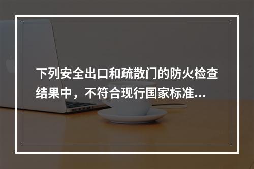 下列安全出口和疏散门的防火检查结果中，不符合现行国家标准要求