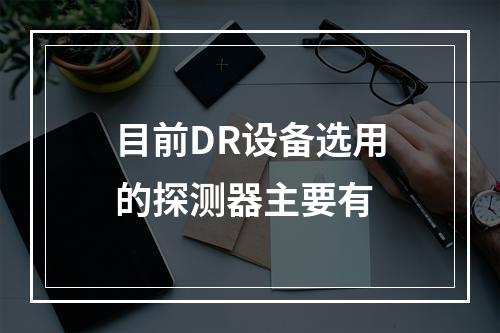 目前DR设备选用的探测器主要有