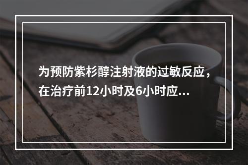 为预防紫杉醇注射液的过敏反应，在治疗前12小时及6小时应口