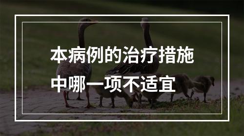 本病例的治疗措施中哪一项不适宜