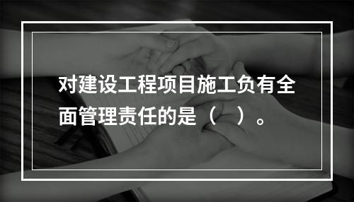 对建设工程项目施工负有全面管理责任的是（　）。