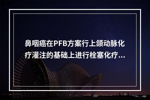 鼻咽癌在PFB方案行上颌动脉化疗灌注的基础上进行栓塞化疗时，