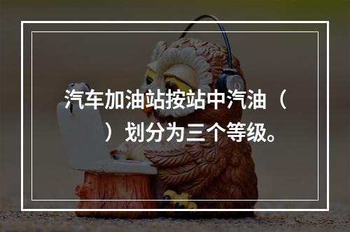 汽车加油站按站中汽油（  ）划分为三个等级。