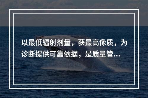 以最低辐射剂量，获最高像质，为诊断提供可靠依据，是质量管理的