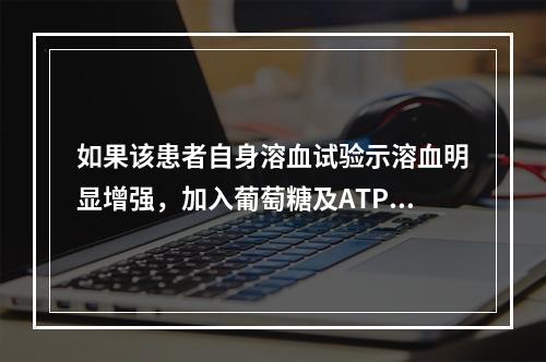 如果该患者自身溶血试验示溶血明显增强，加入葡萄糖及ATP后孵