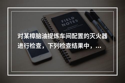 对某樟脑油提炼车间配置的灭火器进行检查，下列检查结果中，不符