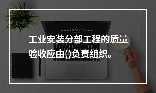 工业安装分部工程的质量验收应由()负责组织。