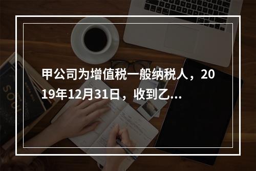 甲公司为增值税一般纳税人，2019年12月31日，收到乙公司