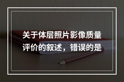 关于体层照片影像质量评价的叙述，错误的是