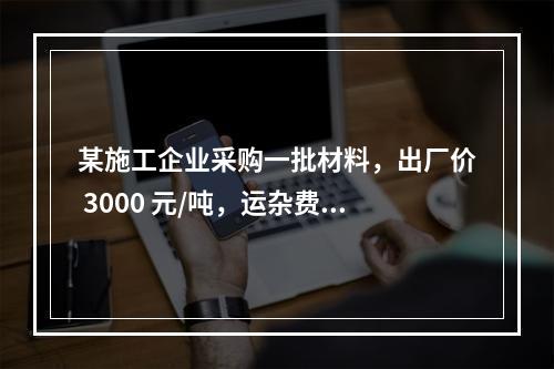 某施工企业采购一批材料，出厂价 3000 元/吨，运杂费是材