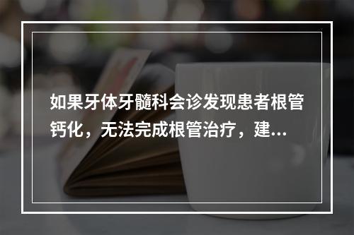 如果牙体牙髓科会诊发现患者根管钙化，无法完成根管治疗，建议拔